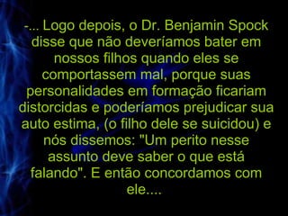 -...  Logo depois, o Dr. Benjamin Spock disse que não deveríamos bater em nossos filhos quando eles se comportassem mal, porque suas personalidades em formação ficariam distorcidas e poderíamos prejudicar sua auto estima, (o filho dele se suicidou) e nós dissemos: "Um perito nesse assunto deve saber o que está falando". E então concordamos com ele....  