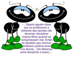 - ...Depois alguém disse que os professores e diretores das escolas não deveriam disciplinar nossos filhos quando se comportassem mal. Então foi decidido que nenhum professor poderia tocar nos alunos... (há diferença entre disciplinar e tocar)....  