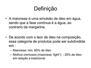 Definição
• A maionese é uma emulsão de óleo em água,
  sendo que a fase contínua é a água, ao
  contrario da margarina.

• De acordo com o teor de óleo na composição,
  essa categoria de produtos pode ser subdividida
  em :
  – Maionese: min. 65% de óleo
  – Molhos cremosos (maionese “light”): - 25% de óleo
    em relação a tradicional
 