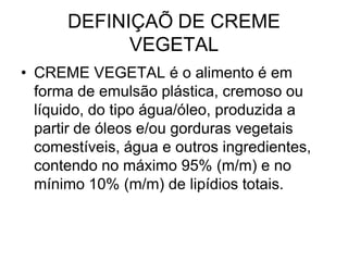 DEFINIÇAÕ DE CREME
            VEGETAL
• CREME VEGETAL é o alimento é em
  forma de emulsão plástica, cremoso ou
  líquido, do tipo água/óleo, produzida a
  partir de óleos e/ou gorduras vegetais
  comestíveis, água e outros ingredientes,
  contendo no máximo 95% (m/m) e no
  mínimo 10% (m/m) de lipídios totais.
 