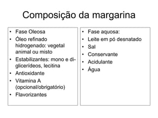 Composição da margarina
• Fase Oleosa                  •   Fase aquosa:
• Óleo refinado                •   Leite em pó desnatado
  hidrogenado: vegetal         •   Sal
  animal ou misto              •   Conservante
• Estabilizantes: mono e di-   •   Acidulante
  glicerídeos, lecitina
                               •   Água
• Antioxidante
• Vitamina A
  (opcional/obrigatório)
• Flavorizantes
 