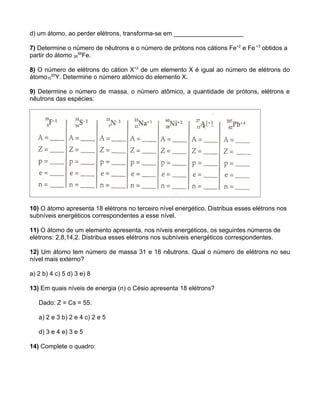 d) um átomo, ao perder elétrons, transforma-se em ____________________

7) Determine o número de nêutrons e o número de prótons nos cátions Fe+2 e Fe +3 obtidos a
partir do átomo 2656Fe.

8) O número de elétrons do cátion X+2 de um elemento X é igual ao número de elétrons do
átomo1020Y. Determine o número atômico do elemento X.

9) Determine o número de massa, o número atômico, a quantidade de prótons, elétrons e
nêutrons das espécies:




10) O átomo apresenta 18 elétrons no terceiro nível energético. Distribua esses elétrons nos
subníveis energéticos correspondentes a esse nível.

11) O átomo de um elemento apresenta, nos níveis energéticos, os seguintes números de
elétrons: 2,8,14,2. Distribua esses elétrons nos subníveis energéticos correspondentes.

12) Um átomo tem número de massa 31 e 16 nêutrons. Qual o número de elétrons no seu
nível mais externo?

a) 2 b) 4 c) 5 d) 3 e) 8

13) Em quais níveis de energia (n) o Césio apresenta 18 elétrons?

   Dado: Z = Cs = 55.

   a) 2 e 3 b) 2 e 4 c) 2 e 5

   d) 3 e 4 e) 3 e 5

14) Complete o quadro:
 