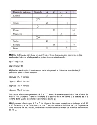 15) Dê a distribuição eletrônica em subníveis e níveis de energia dos elementos e dê a
localização deles na tabela periódica, cujos números atômicos são:

a) Z=18 c) Z= 35

b) Z=28 d) Z= 56

16) Dada a localização dos elementos na tabela periódica, determine sua distribuição
eletrônica e seu número atômico.

a) grupo 1A / 4º período

b) grupo 5B / 4º período

c) grupo 4A / 3º período

d) grupo 2B / 5º período

São dados três átomos genéricos, R, S e T. O átomo R tem número atômico 70 e número de
massa 160. O átomo T tem 94 nêutrons e é isótopo de R. O átomo S é isóbaro de T e
isótono de R. Qual é o número de elétrons do átomo S?

18) Considere três átomos, J, Q e T, de números de massa respectivamente iguais a 35, 38
e 37. Sabendo que J e T são isótopos, que Q tem um elétron a mais que J e que T apresenta
vinte nêutrons em seu núcleo, determine o número atômico de Q e os números de nêutrons
de J e Q.
 