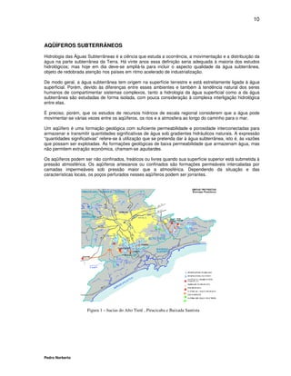10



AQÜÍFEROS SUBTERRÂNEOS

Hidrologia das Águas Subterrâneas é a ciência que estuda a ocorrência, a movimentação e a distribuição da
água na parte subterrânea da Terra. Há vinte anos essa definição seria adequada à maioria dos estudos
hidrológicos; mas hoje em dia deve-se ampliá-la para incluir o aspecto qualidade da água subterrânea,
objeto de redobrada atenção nos países em ritmo acelerado de industrialização.

De modo geral, a água subterrânea tem origem na superfície terrestre e está estreitamente ligada à água
superficial. Porém, devido às diferenças entre esses ambientes e também à tendência natural dos seres
humanos de compartimentar sistemas complexos, tanto a hidrologia da água superficial como a da água
subterrânea são estudadas de forma isolada, com pouca consideração à complexa interligação hidrológica
entre elas.

É preciso, porém, que os estudos de recursos hídricos de escala regional considerem que a água pode
movimentar-se várias vezes entre os aqüíferos, os rios e a atmosfera ao longo do caminho para o mar.

Um aqüífero é uma formação geológica com suficiente permeabilidade e porosidade interconectadas para
armazenar e transmitir quantidades significativas de água sob gradientes hidráulicos naturais. A expressão
“quantidades significativas” refere-se à utilização que se pretenda dar à água subterrânea, isto é, às vazões
que possam ser explotadas. As formações geológicas de baixa permeabilidade que armazenam água, mas
não permitem extração econômica, chamam-se aquitardes.

Os aqüíferos podem ser não confinados, freáticos ou livres quando sua superfície superior está submetida à
pressão atmosférica. Os aqüíferos artesianos ou confinados são formações permeáveis intercaladas por
camadas impermeáveis sob pressão maior que a atmosférica. Dependendo da situação e das
características locais, os poços perfurados nesses aqüíferos podem ser jorrantes.




                     Figura 1 – bacias do Alto Tietê , Piracicaba e Baixada Santista




Pedro Norberto
 
