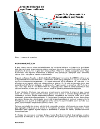 11




Figura 2 – esquema de um aqüífero



CICLO HIDROLÓGICO

A água constitui recurso natural renovável através dos processos físicos do ciclo hidrológico. Movida pela
ação da energia solar evapora-se dos oceanos, dos lagos, dos rios e da superfície terrestre. Precipita-se
sob a forma de chuva, neve ou gelo. Corre pela superfície, infiltra-se no subsolo, escoa pelos corpos d’água
superficiais e pelos aqüíferos subterrâneos. É absorvida pelas plantas que a transpiram para a atmosfera,
da qual torna a precipitar-se e assim sucessivamente.

Segundo avaliações efetuadas no âmbito do Decênio Hidrológico Internacional da UNESCO, estima-se que
                                                               3
a disponibilidade hídrica da Terra atinja a 1.380 milhões de km de água salgada, ou seja, 97,3% do total. A
                                                                                        3
água doce corresponde aos restantes 2,7% e forma um volume de 38 milhões de km , dos quais 77,2%
encontram-se em estado sólido nas calotas polares e geleiras; 22,4% estão armazenados como água
subterrânea; 0,35% formam os lagos e os pântanos; 0,04% permanecem na atmosfera, e 0,01% forma os
rios. Toda a água doce da Terra disponível em rios e lagos equivale a 0,36% do total e representa um cubo
de 52 km de aresta, número que se inclui em uma ordem de grandeza perfeitamente imaginável.

O ciclo hidrológico é fechado, mas adota-se a atmosfera como ponto inicial de origem da água na qual
existe sob a forma de vapor, partículas líquidas, gelo ou neve. Quando as partículas de água formadas por
condensação do vapor atingem determinada dimensão, precipitam-se em forma de chuva. Se na queda
                                              o
atravessam zonas de temperatura inferior a 0 C pode haver formação de partículas de gelo, dando origem
ao granizo. No caso de a condensação ocorrer sob temperaturas abaixo do ponto de congelamento, há
formação de neve. Quando a condensação se verifica sobre uma superfície sólida ocorre o orvalho ou a
                                                            o
geada, conforme seja a temperatura superior ou inferior a 0 C.

Parte da precipitação não atinge o solo devido à evaporação, durante a própria queda, ou porque é retida
pela vegetação, perda a que se dá o nome de interceptação. Do volume que atinge o solo parte se infiltra,
parte escoa pela superfície e parte evapora-se diretamente ou através das plantas, fenômeno conhecido
como transpiração.

A infiltração é o processo de penetração da água no solo. Quando a intensidade da precipitação excede a
capacidade de infiltração, a água escoa na superfície. Em primeiro lugar, preenche as depressões do


Pedro Norberto
 