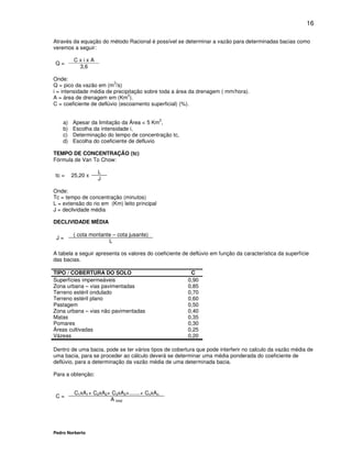 16

Através da equação do método Racional é possível se determinar a vazão para determinadas bacias como
veremos a seguir:

          CxixA
Q=
           3,6

Onde:
                          3
Q = pico da vazão em (m /s)
i = intensidade média de precipitação sobre toda a área da drenagem ( mm/hora).
                                2
A = área de drenagem em (Km ).
C = coeficiente de deflúvio (escoamento superficial) (%).

                                               2
    a)   Apesar da limitação da Área < 5 Km ,
    b)   Escolha da intensidade i,
    c)   Determinação do tempo de concentração tc,
    d)   Escolha do coeficiente de defluvio

TEMPO DE CONCENTRAÇÃO (tc)
Fórmula de Van To Chow:

                   L
tc =     25,20 x
                   J

Onde:
Tc = tempo de concentração (minutos)
L = extensão do rio em (Km) leito principal
J = declividade média

DECLIVIDADE MÉDIA

         ( cota montante – cota jusante)
 J=
                       L

A tabela a seguir apresenta os valores do coeficiente de deflúvio em função da característica da superfície
das bacias.

TIPO / COBERTURA DO SOLO                                 C
Superfícies impermeáveis                                0,90
Zona urbana – vias pavimentadas                         0,85
Terreno estéril ondulado                                0,70
Terreno estéril plano                                   0,60
Pastagem                                                0,50
Zona urbana – vias não pavimentadas                     0,40
Matas                                                   0,35
Pomares                                                 0,30
Áreas cultivadas                                        0,25
Vázeas                                                  0,20

Dentro de uma bacia, pode se ter vários tipos de cobertura que pode interferir no calculo da vazão média de
uma bacia, para se proceder ao cálculo deverá se determinar uma média ponderada do coeficiente de
deflúvio, para a determinação da vazão média de uma determinada bacia.

Para a obtenção:


          C1xA1+ C2xA2+ C3xA3+.......+ CnxAn
 C=
                       A total




Pedro Norberto
 