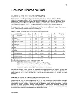 19



Recursos Hídricos no Brasil
GRANDES BACIAS HIDROGRÁFICAS BRASILEIRAS
De acordo com a classificação do Departamento Nacional de Águas e Energia Elétrica - DNAEE
(recentemente transformado em Agência Nacional de Energia Elétrica - ANEEL) reproduzida no Anuário
Estatístico da Fundação Instituto Brasileiro de Geografia e Estatística - IBGE, são oito as grandes bacias
hidrográficas brasileiras: Amazonas, Tocantins, Atlântico Sul trechos Norte e Nordeste, São Francisco,
Atlântico Sul trechos Leste, Paraná e Paraguai, Uruguai e Atlântico Sul trecho Sudeste (Figura 15).

O balanço hídrico segundo essas grandes bacias hidrográficas consta do Quadro 1, no qual algumas delas
foram subdivididas por razões geográficas ou hidrológicas.

Quadro 1. Balanço hídrico segundo as grandes bacias hidrográficas brasileiras.

        Bacia hidrográfica               Área           P               Q                 q             E        Escoamento
 Nº             Denominação           1.000 km²       mm/ano           m³/s           l/s/km²         mm/ano    superficial %

  1   Amazonas total                      6.112         2.460         209.000            34,2           1.381            44
  2   Tocantins                             757         1.660          11.800            15,6           1.168            30
3A    Atlântico Sul – Norte                  76         2.950           3.660            48,2           1.430            52
3B    Atlântico Sul – Nordeste              953         1.328           5.390              5,7          1.150            13
  4   São Francisco                         634           916           2.850              4,5           774             15
5A    Atlântico Leste 1                     242           895             680              2,8           806             10
5B    Atlântico Leste 2                     303         1.229           3.670            12,1            847             31
6A    Paraná                                877         1.385          11.000            12,5            989             29
6B    Paraguai                              368         1.370           1.290              3,5          1.259              8
  7   Uruguai                               178         1.567           4.150            23,3            831             47
  8   Atlântico Sudeste                     224         1.394           4.300            19,2            788             43
      Brasil com Amazonas                10.724         1.954         257.790            24,0           1.195            39
      Brasil                              8.512                       168.790            19,8
      Amazonas Cabeceiras                 2.212                        89.000            40,2
      Amazonas Brasileiro                 3.900                       120.000            30,8
P= ; Q = ; q = ; E .
Fonte: Mapa Disponibilidade Hídrica no Brasil - MME/DNAEE/CGRH – 1994.
Observações: Atlântico Norte: do rio Oiapoque à bacia do rio Araguari.
            Atlântico Nordeste: da bacia do rio Capim (PA) até bacia do rio Coruripe (AL).
             Atlântico Leste 1: da bacia do rio Japaratuba (SE) até a bacia do rio Pardo (BA).
            Atlântico Leste 2: da bacia do rio Jequetinhonha até a bacia do rio Paraíba do Sul.
            Atlântico Sudeste: da bacia do ribeirão Grande (SP) até ao rio Jaguarão (RS).
            Bacias dos rios Paraguai, Paraná e Uruguai: partes das bacias no território brasileiro.

Os dados do balanço hídrico mostram as grandes diversidades hidrológicas no território brasileiro. Os
escoamentos superficiais específicos, por exemplo, variam de 48,2 l/s/km² no Atlântico Norte e 34 l/s/km² na
bacia Amazônica, até 2,8 l/s/km² na região semi-árida do Atlântico Leste 1 e 4,5 l/s/km² na bacia do rio São
Francisco.


DEMANDAS HÍDRICAS EM FACE DAS DISPONIBILIDADES
Com exceção do setor de geração hidrelétrica, não há, no país, levantamento sistemático das demandas
hídricas. As demandas para o abastecimento urbano poderiam ser estimadas com base nos dados
demográficos do IBGE, mediante a adoção de cotas per capita e de índices razoáveis de perdas, e, embora
precários, os dados sobre áreas irrigadas poderiam permitir a avaliação das demandas hídricas para
irrigação, ao contrário das demandas para fins industriais que se acham esparsas em entidades estaduais e
em considerável número de estudos e planos de bacias hidrográficas.



Pedro Norberto
 