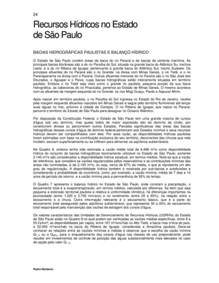 24

Recursos Hídricos no Estado
de São Paulo
BACIAS HIDROGRÁFICAS PAULISTAS E BALANÇO HÍDRICO
O Estado de São Paulo contém áreas da bacia do rio Paraná e de bacias da vertente marítima. As
principais bacias litorâneas são a do rio Paraíba do Sul, situada na grande bacia do Atlântico Su, trechos
Leste, e a do rio Ribeira de Iguape, pertencente à grande bacia do Atlântico Sul, trecho Sudeste. Os
principais afluentes do rio Paraná são o rio Grande, na divisa com Minas Gerais, o rio Tietê, e o rio
Paranapanema na divisa com o Paraná. Outros afluentes menores do rio Paraná são o rio São José dos
Dourados, o Aguapeí e o Peixe, cujas bacias hidrográficas estão inteiramente situadas em território
paulista. Embora o rio Tietê seja visto como o grande rio paulista, pequena porção da sua bacia
hidrográfica, as cabeceiras do rio Piracicaba, pertence ao Estado de Minas Gerais. O mesmo acontece
com os afluentes da margem esquerda do rio Grande, os rios Mogi Guaçu, Pardo e Sapucaí Mirim.

Após nascer em território paulista, o rio Paraíba do Sul ingressa no Estado do Rio de Janeiro, recebe
pela margem esquerda afluentes nascidos em Minas Gerais e segue pelo território fluminense até lançar
suas águas no mar, próximo à cidade de Campos. O rio Ribeira de Iguape, que nasce no Paraná,
percorre o território do Estado de São Paulo para desaguar no Oceano Atlântico.

Por disposição da Constituição Federal, o Estado de São Paulo tem uma grande maioria de cursos
d’água sob seu domínio, mas quase todos de maior expressão são de domínio da União, por
constituírem divisas ou percorrerem outros Estados. Parcelas significativas das áreas das bacias
hidrográficas desses cursos d’água de domínio federal pertencem aos Estados vizinhos e seus recursos
hídricos devem ser compartilhados com eles. Por essa razão, as disponibilidades hídricas paulistas
foram estimadas com base na contribuição exclusiva do seu território, decorrentes das chuvas que nele
incidem, escoam superficialmente ou se infiltram para alimentar os aqüíferos subterrâneos.

No Quadro 6, embora tenha sido estimada a vazão média total de 6.488 m³/s como disponibilidade
hídrica do conjunto de bacias hidrográficas teoricamente utilizável no Estado de São Paulo, somente
3.140 m³/s são considerados a disponibilidade hídrica estadual, em termos médios. Note-se que a vazão
de referência, que considera as vazões regularizadas pelos reservatórios e as contribuições mínimas das
áreas não controladas, é de 2.105 m³/s, ou seja, cerca de 67% da média, o que já representa um alto
grau de regularização. A disponibilidade hídrica também é mostrada por sub-bacias e subdivisões e
considerando a probabilidade de ocorrência, como, por exemplo, a vazão mínima, média de 7 dias e 10
anos de período de retorno, e a vazão mínima para a permanência de 95% do tempo.

O Quadro 7 apresenta o balanço hídrico no Estado de São Paulo, onde constam a precipitação, o
escoamento total e a evapotranspiracão, em termos médios, calculada por diferença. Se bem que seja
pequena a extensão territorial paulista e relativa a uniformidade climática, há diferenças importantes na
pluviosidade (entre 1.220 e 2.700 mm/ano) e no rendimento (entre 20 e 65%), na relação entre o
escoamento e a chuva. Outra informação relevante é o escoamento básico, que é a parte do
escoamento total assegurado pelos aqüíferos subterrâneos, que representa 30 a 60% do escoamento
total responsável pela manutenção das vazões de estiagem dos cursos d’água.

Os valores característicos das Unidades de Gerenciamento de Recursos Hídricos (UGRHIs) do Estado
de São Paulo estão no Quadro 8 no qual podem ser verificadas as vazões médias específicas, entre 8 e
55 l/s/km²; as disponibilidades per capita, entre 167 m³/ano/hab no Alto Tietê, a bacia mas crítica do país,
e 52.000 m³/ano/hab na bacia do Ribeira de Iguape, considerada a Amazônia paulista. Deve-se
conhecer as relações entre as vazões mínimas e médias e observar que a escolha da vazão mínima
Q7,10 ou a Q95%, para o enquadramento dos corpos d’água nas classes de uso preponderante, pode
resultar em investimentos de controle de poluição das águas substancialmente mais elevados no caso
da opção pelo valor Q7,10.




Pedro Norberto
 