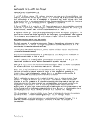 25
QUALIDADE E POLUIÇÃO DAS ÁGUAS
ASPECTOS LEGAIS E NORMATIVOS

A Lei 997, de 31 de maio de 1976, instituiu o sistema de prevenção e controle de poluição do meio
ambiente, nele incluídos além das águas, o solo e o ar. O Decreto 8.468, de 8 de setembro do mesmo
ano, regulamentou a Lei 997 e estabeleceu a classificação das águas segundo seus usos
preponderantes, fixou os padrões de qualidade de cada classe e os padrões de emissão dos efluentes a
serem lançados nas águas interiores ou costeiras, superficiais ou subterrâneas.

O Decreto 10.755, de 22 de novembro de 1977, efetuou o enquadramento dos corpos d’água receptores
de efluentes na classificação estabelecida pela Lei 997/76 e discriminou os trechos dos cursos d’água
enquadrados nas Classes 1, 3 e 4, ficando os demais enquadrados na Classe 2.

Ë importante salientar que a aprovação da proposta de enquadramento dos corpos d’ água passou a ser
atribuição dos Comitês de Bacias Hidrográficas, isto porque essa proposta integra o plano de bacia
hidrográfica a ser aprovado pelo Comitê, conforme determina a Lei 7.663 de 30 de dezembro de 1991.

Procedimentos Atuais de Enquadramento
Os atuais processos de enquadramento dos corpos d’água em classes de uso preponderante tiveram
início em São Paulo e no presente são disciplinados pela Resolução CONAMA número 20, de 18 de
junho de 1986, que adota as seguintes definições:

“Classificação: qualificação das águas doces, salobras e salinas com base nos usos preponderantes
(sistema de classes de qualidade).

Enquadramento: estabelecimento do nível de qualidade (classe) a ser alcançado e/ou mantido em um
segmento de corpo d’água ao longo do tempo.

Condição: qualificação do nível de qualidade apresentado por um segmento de corpo d'água, num
determinado momento, em termos dos usos possíveis com segurança adequada.

Efetivação do enquadramento: conjunto de medidas necessárias para colocar e/ou manter a condição de
um segmento de corpo d'água em correspondência com a sua classe.”

Dessa forma, o enquadramento pode ser visto como meta a ser alcançada com o passar do tempo,
mediante um conjunto de medidas necessárias, dentre as quais, por exemplo, programas de
investimentos em tratamento de esgotos urbanos. Observe-se que são expressões contidas da
Resolução CONAMA: ”alcançado ou mantido” e “colocar ou manter”.

Todavia a aplicação do enquadramento invariavelmente ocorre como se a classe do corpo d’água
estivesse na condição da classe em que foi enquadrado e assim devesse permanecer. Isso tem
implicado no seguinte: uma estação de tratamento de esgotos urbanos não pode ser licenciada, não
obstante a evidente melhoria que proporcionaria aos corpos d’água receptores, porque os efluentes
lançados “não podem conferir ao corpo de água receptor características em desacordo com o
                               º
enquadramento do mesmo” (§ 1 , do artigo 18, do Decreto 8.468 de 8/9/76 do Estado de São Paulo). Os
efeitos desse procedimento são agravados pela adoção da vazão Q 7,10 para os cálculos de potencial de
assimilação pelos corpos d’água, valor hoje considerado muito pessimista pelos hidrólogos.

Além da atualização do enquadramento dos corpos d’água, seria indispensável que se retomasse seu
conceito como meta a ser alcançada ao longo do tempo e não para efetivação imediata.

Os quadros a seguir caracterizam as classes de qualidade estabelecidas pela Resolução 20/86 do
CONAMA, as limitações de cada classe para o lançamento de efluentes e as condições de
balneabilidade.




Pedro Norberto
 