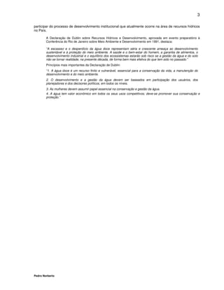 3

participar do processo de desenvolvimento institucional que atualmente ocorre na área de recursos hídricos
no País.

        A Declaração de Dublin sobre Recursos Hídricos e Desenvolvimento, aprovada em evento preparatório à
        Conferência do Rio de Janeiro sobre Meio Ambiente e Desenvolvimento em 1991, destaca:

        “A escassez e o desperdício da água doce representam séria e crescente ameaça ao desenvolvimento
        sustentável e à proteção do meio ambiente. A saúde e o bem-estar do homem, a garantia de alimentos, o
        desenvolvimento industrial e o equilíbrio dos ecossistemas estarão sob risco se a gestão da água e do solo
        não se tornar realidade, na presente década, de forma bem mais efetiva do que tem sido no passado.”
        Princípios mais importantes da Declaração de Dublin:
        “1. A água doce é um recurso finito e vulnerável, essencial para a conservação da vida, a manutenção do
        desenvolvimento e do meio ambiente.
        2. O desenvolvimento e a gestão da água devem ser baseados em participação dos usuários, dos
        planejadores e dos decisores políticos, em todos os níveis.
        3. As mulheres devem assumir papel essencial na conservação e gestão da água.
        4. A água tem valor econômico em todos os seus usos competitivos; deve-se promover sua conservação e
        proteção.”




Pedro Norberto
 