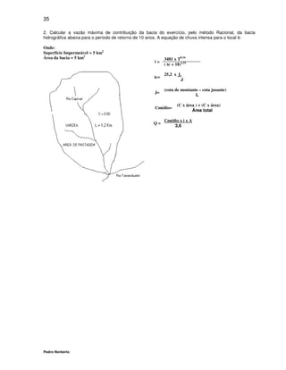 35

2. Calcular a vazão máxima de contribuição da bacia do exercício, pelo método Racional, da bacia
hidrográfica abaixa para o período de retorno de 10 anos. A equação de chuva intensa para o local é:

Onde:
Superfície Impermeável = 5 km2
Área da bacia = 5 km2                                     3481 x T0,16
                                                    i=
                                                          ( tc + 18)1,22

                                                          25,2 x L
                                                    tc=
                                                                  J

                                                          (cota de montante – cota jusante)
                                                    J=
                                                                          L

                                                                  (C x área ) + (C x área)
                                                    Cmédio=
                                                                          Área total

                                                          Cmédio x i x A
                                                    Q=
                                                              3,6




Pedro Norberto
 
