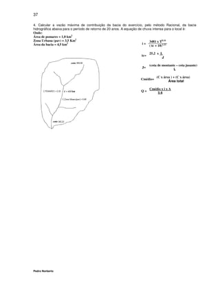 37

4. Calcular a vazão máxima de contribuição da bacia do exercício, pelo método Racional, da bacia
hidrográfica abaixa para o período de retorno de 20 anos. A equação de chuva intensa para o local é:
Onde:
Área de pomares = 1,0 km2
Zona Urbana (pav) = 3,5 Km2                                                3481 x T0,16
Área da bacia = 4,5 km2                                                i=
                                                                           ( tc + 18)1,22

                                                                        25,2 x L
                                                                  tc=
                                                                                J

                                                                        (cota de montante – cota jusante)
                                                                  J=
                                                                                        L

                                                                            (C x área ) + (C x área)
                                                                  Cmédio=
                                                                                    Área total

                                                                        Cmédio x i x A
                                                                  Q=
                                                                            3,6




Pedro Norberto
 
