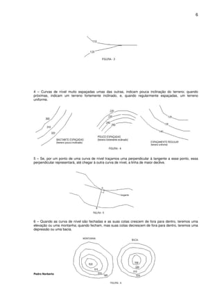 6




4 – Curvas de nível muito espaçadas umas das outras, indicam pouca inclinação do terreno; quando
próximas, indicam um terreno fortemente inclinado, e, quando regularmente espaçadas, um terreno
uniforme.




5 – Se, por um ponto de uma curva de nível traçamos uma perpendicular à tangente a esse ponto, essa
perpendicular representará, até chegar à outra curva de nível, a linha de maior declive.




6 – Quando as curva de nível são fechadas e as suas cotas crescem de fora para dentro, teremos uma
elevação ou uma montanha; quando fecham, mas suas cotas decrescem de fora para dentro, teremos uma
depressão ou uma bacia.




Pedro Norberto
 