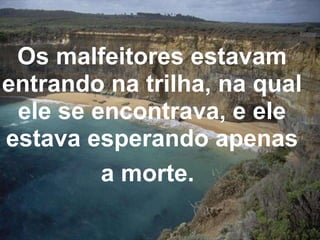 Os malfeitores estavam entrando na trilha, na qual ele se encontrava, e ele estava esperando apenas a morte.   