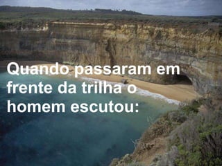 Quando passaram em frente da trilha o homem escutou:  