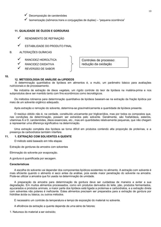 10
                      Decomposição de carotenóides
                      Isomerização (isômeros trans e conjugações de duplas) – “pequena ocorrência”


           11. QUALIDADE DE ÓLEOS E GORDURAS

                  RENDIMENTO DE REFINAÇÃO

                  ESTABILIDADE DO PRODUTO FINAL

      B.       ALTERAÇÕES QUÍMICAS

                  RANCIDEZ HIDROLÍTICA                          Controles de processo:
                  RANCIDEZ OXIDATIVA                            redução da oxidação
                  REVERSÃO DE SABOR

10.
          12. METODOLOGIA DE ANÁLISE de LIPIDEOS
           A determinação quantitativa de lipídeos em alimentos é, a muito, um parâmetro básico para avaliações
      nutricionais e de processamento.
         Na indústria de extração de óleos vegetais, um rígido controle do teor de lipídeos na matéria-prima e nos
      subprodutos deve ser mantido tanto com fins econômicos como tecnológicos.

         Os métodos rotineiros para determinação quantitativa de lipídeos baseiam-se na extração da fração lipídica por
      meio de um solvente orgânico adequado.

           Após extração e remoção do solvente, determina-se gravimetricarnente a quantidade de lipídeos presente.

          O resíduo obtido não é, na verdade, constituído unicamente por triglicerídios, mas por todos os compostos que,
      nas condições da determinação, possam ser extraídos pelo solvente. Geralmente, são fosfatídeos, esteróis,
      vitaminas A e D, carotenóides, óleos essenciais, etc., mas em quantidades relativamente pequenas, que não chegam
      a representar uma diferença significativa na determinação.

         Uma extração completa dos lipídeos se torna difícil em produtos contendo alta proporção de proteínas, e a
      presença de carboidratos também interfere.
11.        1. EXTRAÇÃO COM SOLVENTES A QUENTE
           O método está baseado em três etapas:

      Extração de gorduras da amostra com solventes

      Eliminação do solvente por evaporação.

      A gordura é quantificada por secagem.

      Características

         A escolha do solvente vai depender dos componentes lipídicos existentes no alimento. A extração com solvente é
      mais eficiente quando o alimento é seco antes da análise, pois existe maior penetração do solvente na amostra.
      Pode-se utilizar a amostra que foi usada na determinação de umidade.

          A preparação da amostra para determinação de gordura deve ser cuidadosa de maneira a evitar a sua
      degradação. Em muitos alimentos processados, como em produtos derivados do leite, pão, produtos fermentados,
      açucarados e produtos animais, a maior parte dos lipídeos está ligada a proteínas e carboidratos, e a extração direta
      com solventes não polares é ineficiente. Estes alimentos precisam ser preparados para a extração de gordura por
      hidrólise ácida ou básica, ou outros métodos.

           E necessário um controle da temperatura e tempo de exposição do material no solvente.

           A eficiência da extração a quente depende de uma série de fatores:

      1. Natureza do material a ser extraído;
 