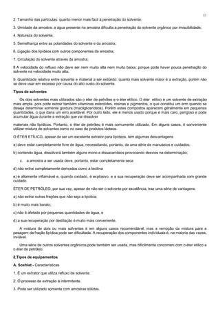 11
2. Tamanho das partículas: quanto menor mais fácil à penetração do solvente;

3. Umidade da amostra: a água presente ria amostra dificulta a penetração do solvente orgânico por imiscibilidade;

4. Natureza do solvente;

5. Semelhança entre as polaridades do solvente e da amostra;

6. Ligação dos lipídeos com outros componentes da amostra;

7. Circulação do solvente através da amostra;

8 A velocidade do refluxo não deve ser nem muito alta nem muito baixa, porque pode haver pouca penetração do
solvente na velocidade muito alta;

9. Quantidade relativa entre solvente e material a ser extraído: quanto mais solvente maior é a extração, porém não
se deve usar em excesso por causa do alto custo do solvente.

Tipos de solventes

   Os dois solventes mais utilizados são o éter de petróleo e o éter etílico. O éter etílico é um solvente de extração
mais ampla. pois pode extrair também vitaminas esteróides, resinas e pigmentos, o que constitui um erro quando se
deseja determinar somente gordura (triacilglicerídeos). Porém estes compostos aparecem geralmente em pequenas
quantidades, o que daria um erro aceitável. Por outro lado, ele é menos usado porque é mais caro, perigoso e pode
acumular água durante a extração que vai dissolver

materiais não lipídicos. Portanto, o éter de petróleo é mais comumente utilizado. Em alguns casos, é conveniente
utilizar mistura de solventes como no caso de produtos lácteos.

O ÉTER ETÍLICO, apesar de ser um excelente extrator para lipídeos, tem algumas desvantagens:

a) deve estar completamente livre de água, necessitando, portanto, de uma série de manuseios e cuidados;

b) contendo água, dissolverá também alguns mono e dissacarídeos provocando desvios na determinação;

    c.   a amostra a ser usada deve, portanto, estar completamente seca

d) não extrai completamente derivados como a lecitina

e) é altamente inflamável e, quando oxidado, é explosivo, e a sua recuperação deve ser acompanhada com grande
cuidado.

ÉTER DE PETRÓLEO, por sua vez, apesar de não ser o solvente por excelência, traz uma série de vantagens:

a) não extrai outras frações que não seja a lipídica;

b) é muito mais barato;

c) não é afetado por pequenas quantidades de água, e

d) a sua recuperação por destilação é muito mais conveniente.

    A mistura de dois ou mais solventes é em alguns casos recomendável, mas a remoção da mistura para a
pesagem da fração lipídica pode ser dificultada. A recuperação dos componentes individuais é, na maioria das vezes,
inviável.

    Uma série de outros solventes orgânicos pode também ser usada, mas dificilmente concorrem com o éter etílico e
o éter de petróleo.

2.Tipos de equipamentos

A. Soxhlet - Características

1. É um extrator que utiliza refluxo de solvente.

2. O processo de extração á intermitente.

3. Pode ser utilizado somente com amostras sólidas.
 