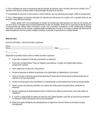 12
4. Tem a vantagem de evitar a temperatura alta de ebulição do solvente, pois a amostra não fica em contato com o
solvente muito quente, evitando assim a decomposição da gordura da amostra.

5. A quantidade de solvente é maior porque o volume total tem que ser suficiente para atingir o sifão do equipamento.

6. Tem a desvantagem da possível saturação do solvente que permanece em contato com a amostra antes de ser
sifonado, o que dificulta a extração.

        Existe, desde 1974, uma modificação do extrator de Soxhlet que extrai gordura com éter em 30 minutos em
vez de 4 horas. A amostra seca é imersa diretamente no éter em ebulição, dentro de um copo feito de tela de arame,
no equipamento em refluxo. Após 10 minutos, o copo, com a amostra, é suspenso e o éter condensado é utilizado
para lavar a amostra por 20 minutos. A determinação completa leva 2 horas e 15 minutos, e podem ser feitas até 80
determinações por dia num extrator múltiplo comercial. A precisão é equivalente ao método Soxhlet




Material extra:

Exercício de fixação – Química de óleos e gorduras

Nome: ______________________________________________
Nome:_______________________________________________ Data: ___________

3° ___________

Responda as questões abaixo sobre a matéria de óleos e gorduras

    1. O que são os lipídeos? Onde são encontrados na natureza?

    2. O que são os triglicerídeos? Faça um diagrama que explique a origem dos triglicerídeos desde o
       componente “Lipídeo”.

    3. Como diferenciar um óleo de uma gordura?

    4. Porque as pessoas se referem as gorduras como glicerídeos ou triglicerídeos e vice-versa?

    5. Como é formada a estrutura química dos glicerídeos? Quais são as formas dessa molécula existentes na
       natureza e em que proporções?

    6. Porque os ácidos graxos são importantes na caracterização e propriedades físico-quimicas dos glicerídeos

    7. Qual o numero de carbonos presentes nas cadeias dos ácidos graxos dos glicerídeos, existentes na
       natureza?

    8. Quanto a presença de duplas ligações entre os carbonos da cadeia do acido graxo, como eles podem se
       classificar?

    9. E quanto a configuração da cadeia de carbonos com duplas ligações, quais são as duas formas existentes
       na natureza? Qual a principal em termos de quantidade?

    10. Quais as funções biológicas dos óleos/gorduras no organismo humano? Quais as principais funções
        tecnológicas?
 
