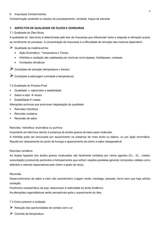 6
6. Impurezas Contaminantes:
Contaminação acidental ou resíduo do processamento: umidade, traços de solvente


7. ASPECTOS DE QUALIDADE DE ÓLEOS E GORDURAS
7.1 Qualidade do Óleo Bruto
A qualidade do óleo bruto é determinada pelo teor de impurezas que influenciam tanto a resposta à refinação quanto
ao rendimento do processo. A concentração de impurezas e a dificuldade de remoção das mesmas dependerá :

   Qualidade da matéria-prima:
        Ação Enzimática : Temperatura x Tempo
        Hidrólise e oxidação são catalisadas por enzimas como lipases, fosfolipases, oxidases
        Condições climáticas

 Condições de extração (temperatura x tempo)
 Condições e estocagem (umidade e temperatura)
7.2 Qualidade do Produto Final
   Qualidade     sabor/odor e estabilidade
   Sabor e odor  neutro
   Estabilidade meses
Alterações químicas que promovem degradação da qualidade
   Rancidez hidrolítica
   Rancidez oxidativa
   Reversão de sabor


Rancidez hidrolítica: enzimática ou química
Importante em laticínios devido à presença de ácidos graxos de baixo peso molecular.
A hidrólise pode ser provocada por aquecimento na presença de meio ácido ou básico, ou por ação enzimática.
Resulta em abaixamento do ponto de fumaça e aparecimento de cheiro e sabor desagradável


Rancidez oxidativa:
As duplas ligações dos ácidos graxos insaturados são facilmente oxidados por vários agentes (O 2 , O3 , metais,
autoxidação) produzindo peróxidos e hidroperóxidos que sofrem reações paralelas gerando compostos voláteis como
aldeídos e cetonas responsáveis pelo cheiro e gosto de ranço.


Reversão
Desenvolvimento de sabor e odor não característico (vagem verde, manteiga, pescado, ferro) sem que haja sofrido
oxidação.
Fenômeno característico da soja, relacionado à reatividade do ácido linolênico.
As alterações organolépticas serão perceptíveis após o aquecimento do óleo.


7.3 Como prevenir a oxidação

   Redução das oportunidades de contato com o ar

   Controle de temperatura
 