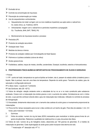 7
     Exclusão da luz

     Controle da concentração de impurezas

     Prevenção da contaminação por metais
 Uso de sequestrantes e antioxidantes
          Sequestrantes de metal: se ligam com os íons metálicos impedindo sua ação sobre o radical livre
          Ex. ácido cítrico, ac. Fosfórico, EDTA
          Antioxidantes: reagem com o radical livre e peróxidos impedindo a propagação
          Ex.: Tocoferóis, BHA, BHT, TBHQ, PG


       Monitoramento de impurezas durante o processo

     Peróxidos (IP)

     Produtos de oxidação secundaria

     Oxidação total -Totox

     Medidas de dienos e trienos

     Produtos de oxidação voláteis (por Cromatografia de Head Space)

     Polímeros e Lipídeos oxidados (coluna de sílica)

     Ácidos graxos livres

     Fosfatídeos, sabões, traços de metais, clorofila, carotenóides. Gossipol, tocoferóis, esteróis e hidrocarbonetos.


8. PROPRIEDADES FÍSICO-QUÍMICAS IMPORTANTES NO PROCESSAMENTO DE ÓLEOS E GORDURAS

1 Físicas
1.1 PF - ponto de fusão: temperatura na qual os lipídios se fundem, isto é, passam do estado sólido (cristalino) para o
liquido. Não é pontual, mas sim uma faixa de temperatura. Depende do acido graxo: Tamanho da cadeia, grau de
saturação e configuração estrutural.
PF e óleos: baixo - Liquido em T ambiente
PF das Gorduras: alto (30 –42°C)
1.2 Índice de refração: relação existente entre a velocidade da luz no ar e no meio constituído pela substancia
analisada. Cresce com a instauração dos ácidos graxos e com o aumento da cadeia. Correlaciona-se com o índice
de iodo, o que permite conhecer através dele o grau de instauração das moléculas. Utilizado no controle do processo
de hidrogenação
1.3 Viscosidade: diretamente relacionada com o tamanho das cadeias do acido graxo e inversamente proporcional às
instaurações.
1.4 Prova do frio: tempo necessário para turvar o óleo contido em um banho de gelo. Para óleo de saladas = min. 5.5
      horas; para maionese > 5,5 horas.
2        Químicas
2.1      Índice de acidez: numero de mg de base (KOH) necessários para neutralizar is ácidos graxos livres de um
         grama de glicerídeo. Relaciona a qualidade da matéria-prima e o grau de pureza doa óleos.
2.2 Índice de iodo: numero de g de halogênio (Iodo), absorvidos por 100 gramas do glicerídeo. È a medida da
instauração do glicerídeo. Cada dupla ligação do acido graxo pode incorporar dois átomos de iodo.
            Insaturação  absorção iodo  I.I.
 