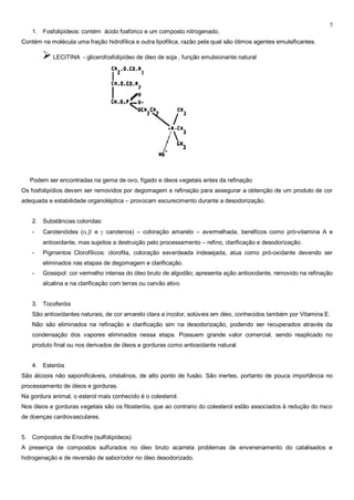 5
    1. Fosfolipídeos: contém ácido fosfórico e um composto nitrogenado.
Contém na molécula uma fração hidrofílica e outra lipofílica, razão pela qual são ótimos agentes emulsificantes.

         LECITINA - glicerofosfolipídeo de óleo de soja , função emulsionante natural




   Podem ser encontradas na gema de ovo, fígado e óleos vegetais antes da refinação
Os fosfolipídios devem ser removidos por degomagem e refinação para assegurar a obtenção de um produto de cor
adequada e estabilidade organoléptica – provocam escurecimento durante a desodorização.


    2. Substâncias coloridas:
    -   Carotenóides ( ,    e   carotenos) – coloração amarelo – avermelhada, benéficos como pró-vitamina A e
        antioxidante, mas sujeitos a destruição pelo processamento – refino, clarificação e desodorização.
    -   Pigmentos Clorofílicos: clorofila, coloração esverdeada indesejada, atua como pró-oxidante devendo ser
        eliminados nas etapas de degomagem e clarificação.
    -   Gossipol: cor vermelho intensa do óleo bruto de algodão; apresenta ação antioxidante, removido na refinação
        alcalina e na clarificação com terras ou carvão ativo.


    3. Tocoferóis
    São antioxidantes naturais, de cor amarelo clara a incolor, solúveis em óleo, conhecidos também por Vitamina E.
    Não são eliminados na refinação e clarificação sim na desodorização, podendo ser recuperados através da
    condensação dos vapores eliminados nessa etapa. Possuem grande valor comercial, sendo reaplicado no
    produto final ou nos derivados de óleos e gorduras como antioxidante natural.


    4. Esteróis
São álcoois não saponificáveis, cristalinos, de alto ponto de fusão. São inertes, portanto de pouca importância no
processamento de óleos e gorduras.
Na gordura animal, o esterol mais conhecido é o colesterol.
Nos óleos e gorduras vegetais são os fitosteróis, que ao contrario do colesterol estão associados à redução do risco
de doenças cardiovasculares.


5. Compostos de Enxofre (sulfolipídeos)
A presença de compostos sulfurados no óleo bruto acarreta problemas de envenenamento do catalisados e
hidrogenação e de reversão de sabor/odor no óleo desodorizado.
 