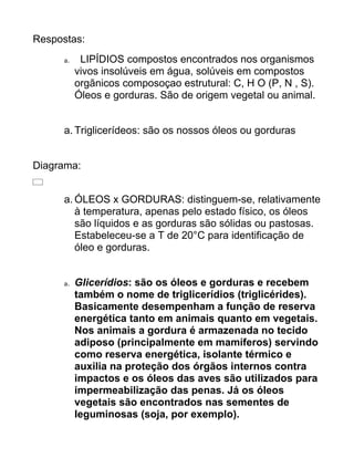 Respostas:
     a.    LIPÍDIOS compostos encontrados nos organismos
          vivos insolúveis em água, solúveis em compostos
          orgãnicos composoçao estrutural: C, H O (P, N , S).
          Óleos e gorduras. São de origem vegetal ou animal.


     a. Triglicerídeos: são os nossos óleos ou gorduras


Diagrama:


     a. ÓLEOS x GORDURAS: distinguem-se, relativamente
        à temperatura, apenas pelo estado físico, os óleos
        são líquidos e as gorduras são sólidas ou pastosas.
        Estabeleceu-se a T de 20°C para identificação de
        óleo e gorduras.


     a.   Glicerídios: são os óleos e gorduras e recebem
          também o nome de triglicerídios (triglicérides).
          Basicamente desempenham a função de reserva
          energética tanto em animais quanto em vegetais.
          Nos animais a gordura é armazenada no tecido
          adiposo (principalmente em mamíferos) servindo
          como reserva energética, isolante térmico e
          auxilia na proteção dos órgãos internos contra
          impactos e os óleos das aves são utilizados para
          impermeabilização das penas. Já os óleos
          vegetais são encontrados nas sementes de
          leguminosas (soja, por exemplo).
 