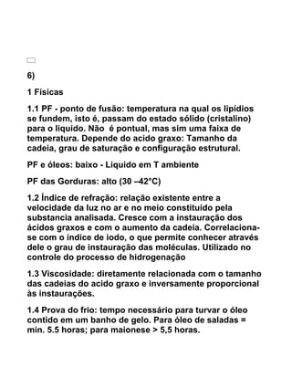 6)
1 Físicas
1.1 PF - ponto de fusão: temperatura na qual os lipídios
se fundem, isto é, passam do estado sólido (cristalino)
para o liquido. Não é pontual, mas sim uma faixa de
temperatura. Depende do acido graxo: Tamanho da
cadeia, grau de saturação e configuração estrutural.
PF e óleos: baixo - Liquido em T ambiente
PF das Gorduras: alto (30 –42°C)
1.2 Índice de refração: relação existente entre a
velocidade da luz no ar e no meio constituído pela
substancia analisada. Cresce com a instauração dos
ácidos graxos e com o aumento da cadeia. Correlaciona-
se com o índice de iodo, o que permite conhecer através
dele o grau de instauração das moléculas. Utilizado no
controle do processo de hidrogenação
1.3 Viscosidade: diretamente relacionada com o tamanho
das cadeias do acido graxo e inversamente proporcional
às instaurações.
1.4 Prova do frio: tempo necessário para turvar o óleo
contido em um banho de gelo. Para óleo de saladas =
min. 5.5 horas; para maionese > 5,5 horas.
 