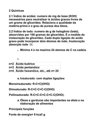 2 Químicas
2.1 Índice de acidez: numero de mg de base (KOH)
necessários para neutralizar is ácidos graxos livres de
um grama de glicerídeo. Relaciona a qualidade da
matéria-prima e o grau de pureza doa óleos.
2.2 Índice de iodo: numero de g de halogênio (Iodo),
absorvidos por 100 gramas do glicerídeo. È a medida da
instauração do glicerídeo. Cada dupla ligação do acido
graxo pode incorporar dois átomos de iodo. Insaturação
absorção iodo I.I.
      a.   Mínimo 4 e no maximo 24 atomos de C na cadeia.


      a.


n=2 Ácido butírico
n=3 Ácido pentanóico
n=4 Ácido hexanóico, etc., até n= 24

      a. Insaturado: com duplas ligações:
Monoinsaturado: R-C=C(OHO)
Diinsaturado: R-C=C-C=C-C(OHO)
Poliinsaturado: R-C=C-C=C-C=C-C(OHO).
      a. Óleos e gorduras são importantes na dieta e na
         elaboração de alimentos
Principais funções
Fonte de energia= 9 kcal/ g
 