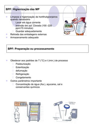BPF: Higienização das MP

    Limpeza e higienização de hortifrutigranjeiros
     quando necessário
       Lavar em água corrente
       Imersão em sol. Clorada (100 -220
          ppm/15 minutos)
       Guardar adequadamente
    Retirada das embalagens externas
    Armazenamento adequado



    BPF: Preparação ou processamento



    Obedecer aos padrões de T (°C) e t (min.) de processo
       Pasteurização
       Esterilização
       defumação
       Refrigeração
       Congelamento
    Outros parâmetros importante
       Concentração de água (Aa.), açucares, sal e
          conservantes químicos
 