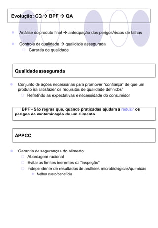 Evolução: CQ  BPF  QA


     Análise do produto final  antecipação dos perigos/riscos de falhas

     Controle de qualidade  qualidade assegurada
        Garantia de qualidade




    Qualidade assegurada

    Conjunto de ações necessárias para promover “confiança” de que um
     produto ira satisfazer os requisitos de qualidade definidos”
       Refletindo as expectativas e necessidade do consumidor


       BPF - São regras que, quando praticadas ajudam a reduzir os
    perigos de contaminação de um alimento




    APPCC


    Garantia de seguranças do alimento
       Abordagem racional
       Evitar os limites inerentes da “inspeção”
       Independente de resultados de análises microbiológicas/químicas
             Melhor custo/benefício
 