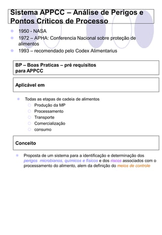 Sistema APPCC – Análise de Perigos e
Pontos Críticos de Processo
 1950 - NASA
 1972 – APHA: Conferencia Nacional sobre proteção de
  alimentos
 1993 – recomendado pelo Codex Alimentarius

  BP – Boas Praticas – pré requisitos
  para APPCC

  Aplicável em

     Todas as etapas de cadeia de alimentos
        Produção da MP
        Processamento
        Transporte
        Comercialização
        consumo


  Conceito

     Proposta de um sistema para a identificação e determinação dos
      perigos microbianos, químicos e físicos e dos riscos associados com o
      processamento do alimento, alem da definição do meios de controle
 