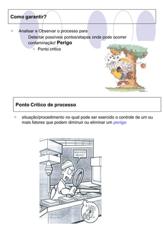 Como garantir?

       Analisar e Observar o processo para
          Detectar possíveis pontos/etapas onde pode ocorrer
             contaminação! Perigo
                Ponto critico




    Ponto Critico de processo

        situação/procedimento no qual pode ser exercido o controle de um ou
         mais fatores que podem diminuir ou eliminar um perigo
 