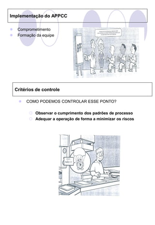 Implementação do APPCC

    Comprometimento
    Formação da equipe




    Critérios de controle

        COMO PODEMOS CONTROLAR ESSE PONTO?

           Observar o cumprimento dos padrões de processo
           Adequar a operação de forma a minimizar os riscos
 