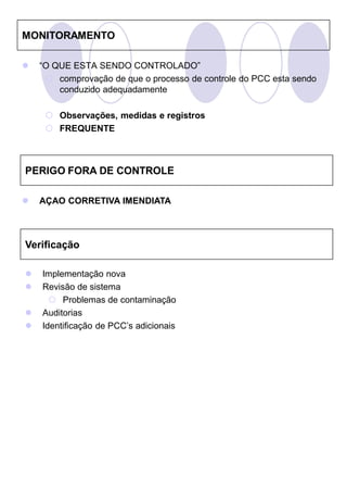 MONITORAMENTO

   “O QUE ESTA SENDO CONTROLADO”
      comprovação de que o processo de controle do PCC esta sendo
        conduzido adequadamente

      Observações, medidas e registros
      FREQUENTE



PERIGO FORA DE CONTROLE

   AÇAO CORRETIVA IMENDIATA



Verificação

   Implementação nova
   Revisão de sistema
       Problemas de contaminação
   Auditorias
   Identificação de PCC’s adicionais
 