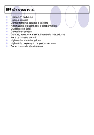 BPF são regras para:

   Higiene do ambiente
   Higiene pessoal
   Comportamento durante o trabalho
   Higienização de utensílios e equipamentos
   Qualidade da água
   Combate as pragas
   Compra, transporte e recebimento de mercadorias
   Armazenamento de MP
   Higiene das matérias primas
   Higiene da preparação ou processamento
   Armazenamento de alimentos
 