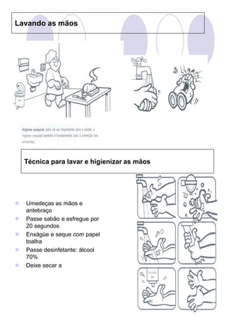 Lavando as mãos




    Técnica para lavar e higienizar as mãos




   Umedeças as mãos e
    antebraço
   Passe sabão e esfregue por
    20 segundos
   Enxágüe e seque com papel
    toalha
   Passe desinfetante: álcool
    70%
   Deixe secar a
 