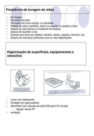 Freqüência de lavagem de mãos

   Ao chegar
   Ao entrar no setor
   Ao iniciar um novo serviço ou atividade
   Depois de usar o sanitário, tossir ou espirrar ou assoar o nariz
   Depois de usar panos ou materiais de limpeza
   Depois de recolher o lixo
   Sempre que tocar em objetos: sacaria, caixas, sapatos, dinheiro, etc.
   Depois de manusear alimentos crus ou não higienizados




Higienização de superfícies, equipamentos e
utensílios




   Lavar com detergente
   Enxágüe em água potável
   Desinfetar com solução de cloro 200 ppm/15 minutos
      Opção: álcool 70°
   enxágüe
 