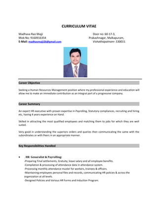 CURRICULUM VITAE
Madhava Rao Majji Door no: 60-17-3,
Mob No: 9160916354 Prakashnagar, Malkapuram,
E-Mail: madhavmajji26@gmail.com Vishakhapatnam- 530011.
Career Objective
Seeking a Human Resources Management position where my professional experience and education will
allow me to make an immediate contribution as an integral part of a progressive company.
Career Summary
An expert HR executive with proven expertise in Payrolling, Statutory compliances, recruiting and hiring
etc, having 4 years experience on Hand.
Skilled in attracting the most qualified employees and matching them to jobs for which they are well
suited.
Very good in understanding the superiors orders and queries then communicating the same with the
subordinates or with Peers in an appropriate manner.
Key Responsibilities Handled
• . HR Genaralist & Payrolling:
-Preparing Final settlements, Gratuity, leave salary and all employee benefits.
-Compilation & processing of attendance data in attendance system.
-Processing monthly attendance muster for workers, trainees & officers.
-Maintaining employees personal files and records, communicating HR policies & across the
organization at all levels.
-Designed Policies and Various HR Forms and Induction Program.
 