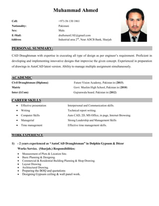 Muhammad Ahmed
Cell: +971-56 130 1861
Nationality: Pakistani
Sex: Male.
E-Mail: draftsmenUAE@gmail.com
Address Industrial area 2nd
, Near ADCB Bank, Sharjah
PERSONAL SUMMARY:
CAD Draughtsman with expertise in executing all type of design as per engineer’s requirement. Proficient in
developing and implementing innovative designs that improvise the given concept. Experienced in preparation
of drawings in AutoCAD latest version. Ability to manage multiple assignment simultaneously.
ACADEMIC
Civil Draughtsman (Diploma) Future Vision Academy, Pakistan in (2013).
Matric Govt. Muslim High School, Pakistan in (2010)
Inter (I.Com) Gujranwala board. Pakistan in (2012)
CAREER SKILLS
 Effective presentation Interpersonal and Communication skills.
 Writing Technical report writing.
 Computer Skills Auto CAD, 2D, MS Office, in page, Internet Browsing.
 Managerial Strong Leadership and Management Skills
 Time management Effective time management skills.
WORK EXPERIENCE
1) - 2 years experienced as “AutoCAD Draughtsman” in Dolphin Gypsum & Décor
Works Service. (Sharjah.) Responsibilities:
 Measurement of Plots & Location Site.
 Basic Planning & Designing.
 Commercial & Residential Building Planning & Shop Drawing.
 Layout Drawing.
 Architectural Drawing.
 Preparing the BOQ and quotations
 Designing Gypsum ceiling & wall panel work.
 