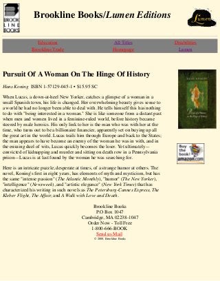 Brookline Books/Lumen Editions 
Education All Titles Disabilities 
Brookline Trade Homepage Lumen 
Pursuit Of A Woman On The Hinge Of History 
Hans Koning ISBN 1-57129-045-1 • $15.95 SC 
When Lucas, a down-at-heel New Yorker, catches a glimpse of a woman in a 
small Spanish town, his life is changed. Her overwhelming beauty gives sense to 
a world he had no longer been able to deal with. He tells himself this has nothing 
to do with "being interested in a woman." She is like someone from a distant past 
when men and women lived in a feminine-ruled world, before history became 
steered by male heroics. His only link to her is the man who was with her at the 
time, who turns out to be a billionaire financier, apparently set on buying up all 
the great art in the world. Lucas trails him through Europe and back to the States; 
the man appears to have become an enemy of the woman he was in with, and in 
the ensuing duel of wits, Lucas quickly becomes the loser. Yet ultimately— 
convicted of kidnapping and murder and sitting on death row in a Pennsylvania 
prison—Lucas is at last found by the woman he was searching for. 
Here is an intricate puzzle, desperate at times, of a strange humor at others. The 
novel, Koning's first in eight years, has elements of myth and mysticism, but has 
the same "intense passion" (The Atlantic Monthly), "humor" (The New Yorker), 
"intelligence" (Newsweek), and "artistic elegance" (New York Times) that has 
characterized his writing in such novels as The Petersburg-Cannes Express, The 
Kleber Flight, The Affair, and A Walk with Love and Death. 
Brookline Books 
P.O Box 1047 
Cambridge, MA 02238-1047 
Order Now - Toll Free 
1-800-666-BOOK 
Send us Mail 
© 2000, Brookline Books 
