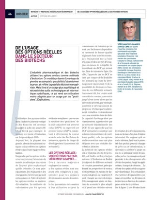 66
octobre novembre décembre 2014 analyse financière n° 53
DOSSIER
auteur Stéphane Bellanger 	
Biotechs et Medtechs, un catalyseur économique ? De l’usage des Options Réelles dans le secteur des Biotechs
l
Stéphane Bellanger
dirige CBM, une société
d’expertise comptable et de
commissariat aux comptes
spécialisée dans l’ingénierie
comptable et financière. Il est
membre des commissions
Évaluation et Éthique professionnelle
de la Compagnie nationale des
commissaires aux comptes (depuis
2009), membre des commissions
Comptabilité & analyse financière,
Déontologie et International de la
SFAF et, à ce titre, membre de la
commission Market Structure de
l’EFFAS (depuis 2006), membre de la
commission Évaluation (depuis 2012)
et de la Comafi (2014). Stéphane,
membre de la SFAF, est diplômé du
Centre de formation de l’association
(CFAF).
L’utilisation des options réelles
dans l'industrie pharmaceutique
et des biotechs est devenue
populaire à la fin des années  90.
Chez Merck par exemple, le
recours à ce mode d’évaluation
est fréquent depuis 1995.
Aujourd'hui, la plupart des
grands laboratoires pharmaceu-
tiques ont un référent en options
réelles dans leurs équipes d'éva-
luation.
L’approche par les options réelles
a surtout retenu l’attention du
monde académique en raison
de l’aspect plus sophistiqué
qu’elle présente. Ce sont prin-
cipalement les étudiants et les
enseignants-chercheurs qui sont
enthousiastes à l'idée de retenir
les options réelles en matière
d’évaluation. La méthode de
valorisation par les options
De l’usage
des Options Réelles
dans le secteur
des Biotechs
L’industrie pharmaceutique et des biotechs
utilisent les options réelles comme méthode
d’évaluation. Ce modèle présente l’avantage de
prendre en compte la possibilité d’abandonner
le projet et reflète la possible décision managé-
riale. Mais il est d’un usage plus sophistiqué et
nécessite des outils technologiques et informa-
tiques spécifiques, ce qui rend son utilisation
moins adaptée pour un usage par les “prati-
ciens”.Explications.
connaissance de données qui ne
sont pas facilement disponibles
et rarement de bonne qualité
s’agissant d’une activité récente.
Les évaluations sur la base
d'options réelles ont été dévelop-
pées en raison de la rigidité de
la méthode des DCF qui retient
des flux de trésorerie figés. En
effet, l’approche par les DCF ne
tient pas compte de la flexibilité
des scénarii au cours du déve-
loppement du produit et de la
possibilité de décision en fonc-
tion de ces différents scénarii.
Autrement dit, les projets sont
considérés comme poursuivis
jusqu’à leur terme alors que les
directions peuvent, par exemple,
accélérer le développement de
projets se révélant particulière-
ment rentables et abandonner
ceux non rentables dans les faits.
La capacité d’arbitrage n’est pas
correctement appréhendée par
la méthode traditionnelle des
DCF. Si une approche par les
DCF scénarisés constitue une
solution intermédiaire de meil-
leure qualité, celle des options
réelles constitue une voie plus
élégante avec une véritable dis-
tribution aléatoire.
La méthode des options réelles
qui se veut plus proche de la réa-
lité, est fondée sur les principes
suivants : 1/ l’évaluation est flexible
(et dépend de différents scénarii
où certains paramètres, principa-
lement les perspectives de ventes,
sont incertains en raisons de fac-
teurs endogènes ou exogènes) et
peut changer au cours du temps,
2/ le management ajuste en fonc-
tion du scenario le plus adapté
et 3/ prend une décision suivant
réelles ne remplacera pas encore
la méthode des “praticiens” de
la risk-adjusted net present
value (rNPV) ou expected net
present value (eNPV), consis-
tant à déterminer la valeur
actuelle nette des flux futurs de
trésorerie, ajustée du risque de
développement (autrement dit
scénarisés).
Lesoptionsréelles :
uneméthodeparticu-
lièrementadaptée…
Deu x r a i son s m ajeu res
expliquent ce constat :
a- les options réelles sont tou-
jours très complexes à com-
prendre pour les organes
décisionnaires au sein des entre-
prises ;
b- les paramètres nécessaires
à leur utilisation exigent la
le résultat des développements,
maissurlabased’unpland’origine
déterminé. On suppose qu'à un
stade ultérieur, l'avis sur le poten-
tiel d'un produit pourrait changer
et qu’en cas de détérioration, la
direction va arrêter le projet en
vue de se prémunir contre de nou-
vellespertes.Lemanagementpeut
procéder à des changements afin
d’éviterdespertes,élargirlesappli-
cations, changer de décision… La
théoriedesoptionsréellessuppose
une distribution des probabilités
d’occurrence des paramètres cri-
tiques et modélise les décisions de
ladirectionenfonctiondesvaleurs
prises selon les hypothèses.
Sur la figure 1, une décision finale
 