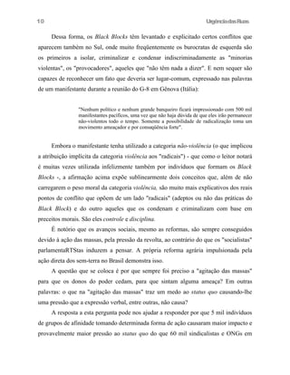 10

UrgênciadasRuas

Dessa forma, os Black Blocks têm levantado e explicitado certos conflitos que
aparecem também no Sul, onde muito freqüentemente os burocratas de esquerda são
os primeiros a isolar, criminalizar e condenar indiscriminadamente as "minorias
violentas", os "provocadores", aqueles que "não têm nada a dizer". E nem sequer são
capazes de reconhecer um fato que deveria ser lugar-comum, expressado nas palavras
de um manifestante durante a reunião do G-8 em Gênova (Itália):
"Nenhum político e nenhum grande banqueiro ficará impressionado com 500 mil
manifestantes pacíficos, uma vez que não haja dúvida de que eles irão permanecer
não-violentos todo o tempo. Somente a possibilidade de radicalização toma um
movimento ameaçador e por conseqüência forte".

Embora o manifestante tenha utilizado a categoria não-violência (o que implicou
a atribuição implícita da categoria violência aos "radicais") - que como o leitor notará
é muitas vezes utilizada infelizmente também por indivíduos que formam os Black
Blocks -, a afirmação acima expõe sublinearmente dois conceitos que, além de não
carregarem o peso moral da categoria violência, são muito mais explicativos dos reais
pontos de conflito que opõem de um lado "radicais" (adeptos ou não das práticas do
Black Block) e do outro aqueles que os condenam e criminalizam com base em
preceitos morais. São eles controle e disciplina.
É notório que os avanços sociais, mesmo as reformas, são sempre conseguidos
devido à ação das massas, pela pressão da revolta, ao contrário do que os "socialistas"
parlamentaRTStas induzem a pensar. A própria reforma agrária impulsionada pela
ação direta dos sem-terra no Brasil demonstra isso.
A questão que se coloca é por que sempre foi preciso a "agitação das massas"
para que os donos do poder cedam, para que sintam alguma ameaça? Em outras
palavras: o que na "agitação das massas" traz um medo ao status quo causando-lhe
uma pressão que a expressão verbal, entre outras, não causa?
A resposta a esta pergunta pode nos ajudar a responder por que 5 mil indivíduos
de grupos de afinidade tomando determinada forma de ação causaram maior impacto e
provavelmente maior pressão ao status quo do que 60 mil sindicalistas e ONGs em

 
