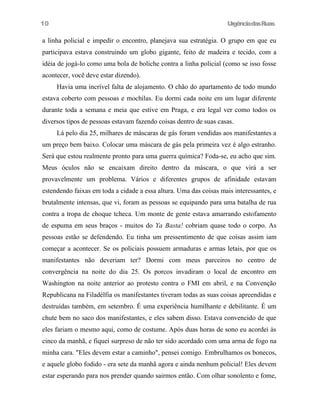 10

UrgênciadasRuas

a linha policial e impedir o encontro, planejava sua estratégia. O grupo em que eu
participava estava construindo um globo gigante, feito de madeira e tecido, com a
idéia de jogá-lo como uma bola de boliche contra a linha policial (como se isso fosse
acontecer, você deve estar dizendo).
Havia uma incrível falta de alojamento. O chão do apartamento de todo mundo
estava coberto com pessoas e mochilas. Eu dormi cada noite em um lugar diferente
durante toda a semana e meia que estive em Praga, e era legal ver como todos os
diversos tipos de pessoas estavam fazendo coisas dentro de suas casas.
Lá pelo dia 25, milhares de máscaras de gás foram vendidas aos manifestantes a
um preço bem baixo. Colocar uma máscara de gás pela primeira vez é algo estranho.
Será que estou realmente pronto para uma guerra química? Foda-se, eu acho que sim.
Meus óculos não se encaixam direito dentro da máscara, o que virá a ser
provavelmente um problema. Vários e diferentes grupos de afinidade estavam
estendendo faixas em toda a cidade a essa altura. Uma das coisas mais interessantes, e
brutalmente intensas, que vi, foram as pessoas se equipando para uma batalha de rua
contra a tropa de choque tcheca. Um monte de gente estava amarrando estofamento
de espuma em seus braços - muitos do Ya Basta! cobriam quase todo o corpo. As
pessoas estão se defendendo. Eu tinha um pressentimento de que coisas assim iam
começar a acontecer. Se os policiais possuem armaduras e armas letais, por que os
manifestantes não deveriam ter? Dormi com meus parceiros no centro de
convergência na noite do dia 25. Os porcos invadiram o local de encontro em
Washington na noite anterior ao protesto contra o FMI em abril, e na Convenção
Republicana na Filadélfia os manifestantes tiveram todas as suas coisas apreendidas e
destruídas também, em setembro. É uma experiência humilhante e debilitante. É um
chute bem no saco dos manifestantes, e eles sabem disso. Estava convencido de que
eles fariam o mesmo aqui, como de costume. Após duas horas de sono eu acordei às
cinco da manhã, e fiquei surpreso de não ter sido acordado com uma arma de fogo na
minha cara. "Eles devem estar a caminho", pensei comigo. Embrulhamos os bonecos,
e aquele globo fodido - era sete da manhã agora e ainda nenhum policial! Eles devem
estar esperando para nos prender quando sairmos então. Com olhar sonolento e fome,

 