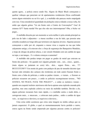10

UrgênciadasRuas

quente agora... a polícia estava sendo fria. Alguns do Black Block começaram a
quebrar vidraças que pareciam ser de apartamentos residenciais (ficou confirmado
serem algum ministério ou sei lá o quê...), a multidão não pareceu muito empolgada
com isso. Uma considerável quantidade de pichações estava rolando a nossa volta, foi
então que alguém gritou: "Lá em frente está o Centro de Convenções!" Uau! Já
estamos lá?!? Santa merda! Por que eles não nos interromperam? Oba, o bicho vai
pegar...
A multidão discutiu por um momento se seria melhor ir pela estrada principal ou
pela rua do lado e adjacentes - a massa escolheu a rua do lado, que possuía uma
estranha escadaria ao longo dela que terminava em algumas árvores. Algumas pessoas
começaram a subir por ali, enquanto a massa virou a esquina na rua que tinha
calçamento antigo, e lá estavam eles: a força de segurança dos Banqueiros Mundiais,
a tropa de choque da polícia tcheca, e um veículo blindado com um canhão de água
no topo, e um tanque... E o volume começou a aumentar!
A multidão não perdeu tempo em pegar as grades de metal que estavam na
frente dos policiais - foi quando ouvi alguém gritando: sete... seis... cinco... quatro...
(mais alguns se juntaram ao coro) três... dois... segure firme... um... !!!!
BUUUUUUM!!!! Um monte de gente com pedaços de pau de tamanho decente (que
haviam sido retirados dos cartazes dos trotskistas em todo canto) ficaram frente a
frente com a linha de policiais, e então as pedras vieram... e vieram... e fizeram os
policiais recuarem um pouco... e então os policiais reconquistaram terreno... "NO
JUSTICE, NO PEACE, FUCK THE POLICE!!”... e então os molotovs vieram quando um coquetel molotov aterrissava não havia apenas uma explosão causada pela
gasolina, mas uma explosão coletiva no meio da multidão também. Devido a ele,
alguns policiais recuaram bem mais rápido, e a multidão sentia o medo deles, e
carregavam mais... e atacavam... e atiravam mais pedras... então o canhão de água
veio... se esquivava e desviava, se esquivava e desviava...
Uma coisa então aconteceu que criou uma imagem na minha cabeça que eu
jamais esquecerei. O globo, o qual eu momentaneamente havia perdido o rastro,
estava agora na frente sendo empurrado por algumas pessoas contra os policiais!

 