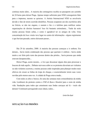 10

UrgênciadasRuas

continua muito além... A maioria dos estrangeiros recebia no passaporte um carimbo
de 24 horas para deixar Praga. Apenas tempo suficiente para NÃO conseguirem falar
para a imprensa, mesmo se quisesse. A Anistia Internacional NÃO se envolveria
devido o fato de terem ocorrido distúrbios. Pessoas ocuparam um dos escritórios dela
na Grécia, se não me engano, e usaram o fax e o telefone para notificar outras
organizações de direitos humanos! Isso foi bastante estimulante... Tarde da noite
muitas pessoas foram soltas, e como é agradável ter os amigos de volta. Uma
concentração de boas vindas teve lugar no centro de informações - alguns registraram
o que haviam passado, outros deixaram passar...

Dia 29 de setembro, 2000. A maioria das pessoas começou a ir embora. Era
demais... havia muita condenação das pessoas que queriam ir embora - havia ainda
muito a ser feito pelo resto das pessoas dentro das prisões... havia pessoas que ainda
estavam desaparecidas...
Deixei Praga, assim mesmo... e tive que descansar alguns dias para processar a
loucura de tudo aquilo... Debates nervosos sobre se os protestos deveriam ser violentos
ou não-violentos ocorrem, e muitas pessoas estão inspiradas para planejar modos mais
efetivos de cruzar as linhas da tropa de choque, e essencialmente terem suas vozes
ouvidas pelo menos uma vez. A cidade de Praga estava muda...
Com todos os altos e baixos, foi uma das semanas mais extraordinárias da minha
vida. Lembrarei do protesto contra o FMI & Banco Mundial para o resto de minha
vida. Saudações para todos que arrastaram suas lindas carcaças até lá - vocês são
demais! Continuem perseguindo esses ideais, todos...
Uncle Stu-Spot

SITUAÇÃO NAS PRISÕES

 