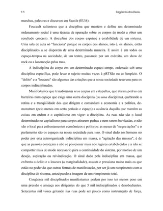 11

UrgênciadasRuas

marchas, palestras e discursos em Seattle (EUA).
Foucault salientava que a disciplina que mantém e define um determinado
ordenamento social é uma técnica de operação sobre os corpos de modo a obter um
resultado concreto. A disciplina dos corpos exprime a estabilidade de um sistema.
Uma sala de aula só "funciona" porque os corpos dos alunos, isto é, os alunos, estão
disciplinados a se disporem de uma determinada maneira. E assim é em todos os
espaço-tempos na sociedade, de um teatro, passando por um exército, um show de
rock ou a locomoção pelas ruas.
A indisciplina do corpo em um determinado espaço-tempo, ordenado sob uma
disciplina específica, pode levar o sujeito muitas vezes à pRTSão ou ao hospício. O
"delito" e a "loucura" são algumas das criações que a nossa sociedade reservou para os
corpos indisciplinados.
Manifestantes que transformam seus corpos em catapultas, que atiram pedras em
barreiras num espaço que exige uma outra disciplina (ou uma disciplina), quebrando a
rotina e a tranqüilidade dos que dirigem e comandam a economia e a política, demonstram (pelo menos em certo período e espaço) a ausência daquilo que mantém as
coisas em ordem e o capitalismo em vigor: a disciplina. As ruas não são o local
determinado no capitalismo para corpos atirarem pedras e nem serem barricadas, e não
são o local para enfrentamentos econômicos e políticos: as mesas de "negociações" e o
parlamento são os espaços na nossa sociedade para isso. O sinal dado aos homens no
poder por esta autoorganizada indisciplina em massa, a "agitação das massas", é de
que as pessoas começam a não se posicionar mais nos lugares estabelecidos e a não se
comportar mais do modo necessário para a continuidade do sistema, por motivo de um
desejo, aspiração ou reivindicação. O sinal dado pela indisciplina em massa, que
enfrenta o delito e a loucura (a marginalidade), assusta e pressiona muito mais os que
estão no poder do que outras formas de manifestação, por ser já um rompimento com a
disciplina do sistema, antecipando a imagem de um rompimento total.
Cinqüenta mil disciplinados manifestantes podem por isso ter menos peso em
uma pressão e ameaça aos dirigentes do que 5 mil indisciplinados e desobedientes.
Setecentas mil vozes gritando nas ruas pode ser pouco como instrumento de força,

 