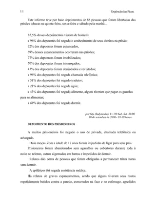 11

UrgênciadasRuas

Este informe teve por base depoimentos de 88 pessoas que foram libertadas das
prisões tchecas na quinta-feira, sexta-feira e sábado pela manhã...
82,5% desses depoimentos vieram de homens;
a 96% dos depoentes foi negado o conhecimento de seus direitos na prisão;
62% dos depoentes foram espancados,
69% desses espancamentos ocorreram nas prisões;
77% dos depoentes foram imobilizados;
70% dos depoentes foram interrogados;
45% dos depoentes foram desnudados e revistados;
a 96% dos depoentes foi negada chamada telefônica;
a 51% dos depoentes foi negado tradutor;
a 21% dos depoentes foi negada água;
a 43% dos depoentes foi negado alimento, alguns tiveram que pagar os guardas
para se alimentar;
a 69% dos depoentes foi negado dormir.
por Sky (Indymedia), 11 :09 Sab. Set. 30/00
30 de setembro de 2000 - 18:00 horas
DEPOIMENTO DOS PRISIONEIROS

A muitos prisioneiros foi negado o uso de privada, chamada telefônica ou
advogado.
Duas moças .com a idade de 17 anos foram impedidas de ligar para seus pais.
Prisioneiros foram abandonados sem agasalhos ou cobertores durante toda à
noite no relento, outros algemados em barras e impedidos de dormir.
Relatos dão conta de pessoas que foram obrigadas a permanecer trinta horas
sem dormir.
A epiléticos foi negada assistência médica.
Há relatos de graves espancamentos, sendo que alguns tiveram seus rostos
repetidamente batidos contra a parede, esmurrados na face e no estômago, agredidos

 