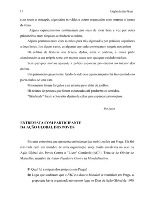 11

UrgênciadasRuas

com socos e pontapés, algemados no chão, e outros espancados com porretes e barras
de ferro.
Alguns espancamentos continuaram por mais de meia hora e vez por outra
prisioneiros eram forçados a obedecer a ordens.
Alguns permaneceram com as mãos para trás algemados por períodos superiores
a doze horas. Em alguns casos, as algemas apertadas provocaram sangria nos pulsos
Há relatos de fraturas nos braços, dedos, nariz e costelas, a maior parte
abandonados à sua própria sorte, em muitos casos sem qualquer cuidado médico.
Sem qualquer motivo aparente a polícia espancou prisioneiros no interior dos
ônibus.
Um prisioneiro gravemente ferido devido aos espancamentos foi transportado no
porta-malas de uma van.
Prisioneiros foram forçados a se arrastar pelo chão de joelhos.
Há relatos de pessoas que foram espancadas até perderem os sentidos.
"Skinheads" foram colocados dentro de celas para espancar prisioneiros.

Por Jason

ENTREVISTA COM PARTICIPANTE
DA AÇÃO GLOBAL DOS POVOS

Eis uma entrevista que apresenta um balanço das mobilizações em Praga. Ela foi
realizada com um membro de uma organização suíça muito envolvida no seio da
Ação Global dos Povos Contra o "Livre" Comércio (AGP). Trata-se de Olivier de
Marcellus, membro da Action Populaire Contre Ia Mondialisation.
P: Qual foi a origem dos protestos em Praga?
R: Logo que souberam que o FMI e o Banco Mundial se reuniriam em Praga, o
grupo que havia organizado no mesmo lugar os Dias de Ação Global de 1998

 
