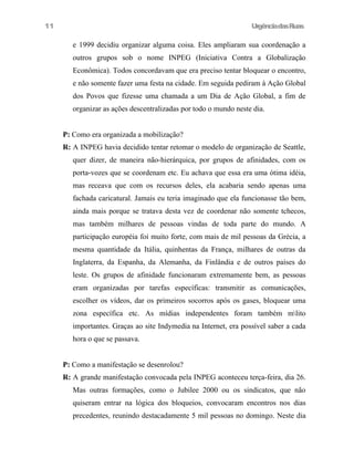 11

UrgênciadasRuas

e 1999 decidiu organizar alguma coisa. Eles ampliaram sua coordenação a
outros grupos sob o nome INPEG (Iniciativa Contra a Globalização
Econômica). Todos concordavam que era preciso tentar bloquear o encontro,
e não somente fazer uma festa na cidade. Em seguida pediram à Ação Global
dos Povos que fizesse uma chamada a um Dia de Ação Global, a fim de
organizar as ações descentralizadas por todo o mundo neste dia.
P: Como era organizada a mobilização?
R: A INPEG havia decidido tentar retomar o modelo de organização de Seattle,
quer dizer, de maneira não-hierárquica, por grupos de afinidades, com os
porta-vozes que se coordenam etc. Eu achava que essa era uma ótima idéia,
mas receava que com os recursos deles, ela acabaria sendo apenas uma
fachada caricatural. Jamais eu teria imaginado que ela funcionasse tão bem,
ainda mais porque se tratava desta vez de coordenar não somente tchecos,
mas também milhares de pessoas vindas de toda parte do mundo. A
participação européia foi muito forte, com mais de mil pessoas da Grécia, a
mesma quantidade da Itália, quinhentas da França, milhares de outras da
Inglaterra, da Espanha, da Alemanha, da Finlândia e de outros países do
leste. Os grupos de afinidade funcionaram extremamente bem, as pessoas
eram organizadas por tarefas específicas: transmitir as comunicações,
escolher os vídeos, dar os primeiros socorros após os gases, bloquear uma
zona específica etc. As mídias independentes foram também mlito
importantes. Graças ao site Indymedia na Internet, era possível saber a cada
hora o que se passava.
P: Como a manifestação se desenrolou?
R: A grande manifestação convocada pela INPEG aconteceu terça-feira, dia 26.
Mas outras formações, como o Jubilee 2000 ou os sindicatos, que não
quiseram entrar na lógica dos bloqueios, convocaram encontros nos dias
precedentes, reunindo destacadamente 5 mil pessoas no domingo. Neste dia

 