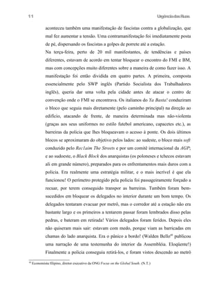 11

UrgênciadasRuas

aconteceu também uma manifestação de fascistas contra a globalização, que
mal fez aumentar a tensão. Uma contramanifestação foi imediatamente posta
de pé, dispersando os fascistas a golpes de porrete até a estação.
Na terça-feira, perto de 20 mil manifestantes, de tendências e países
diferentes, estavam de acordo em tentar bloquear o encontro do FMI e BM,
mas com concepções muito diferentes sobre a maneira de como fazer isso. A
manifestação foi então dividida em quatro partes. A primeira, composta
essencialmente pelo SWP inglês (Partido Socialista dos Trabalhadores
inglês), queria dar uma volta pela cidade antes de atacar o centro de
convenção onde o FMI se encontrava. Os italianos do Ya Basta! conduziram
o bloco que seguia mais diretamente (pelo caminho principal) na direção ao
edifício, atacando de frente, de maneira determinada mas não-violenta
(graças aos seus uniformes no estilo futebol americano, capacetes etc.), as
barreiras da policia que lhes bloqueavam o acesso à ponte. Os dois últimos
blocos se aproximaram do objetivo pelos lados: ao sudeste, o bloco mais soft
conduzido pelo Rec1aim The Streets e por um comitê internacional da AGP;
e ao sudoeste, o Black Block dos anarquistas (os poloneses e tchecos estavam
ali em grande número), preparados para os enfrentamentos mais duros com a
policia. Era realmente uma estratégia militar, e o mais incrível é que ela
funcionou! O perímetro protegido pela policia foi passageiramente forçado a
recuar, por terem conseguido transpor as barreiras. Também foram bemsucedidos em bloquear os delegados no interior durante um bom tempo. Os
delegados tentaram evacuar por metrô, mas o corredor até a estação não era
bastante largo e os primeiros a tentarem passar foram lembrados disso pelas
pedras, e bateram em retirada! Vários delegados foram feridos. Depois eles
não quiseram mais sair: estavam com medo, porque viam as barricadas em
chamas do lado anarquista. Era o pânico a bordo! (Walden Bello48 publicou
uma narração de uma testemunha do interior da Assembléia. Eloqüente!)
Finalmente a policia conseguiu retirá-los, e foram vistos descendo ao metrô
48

Economista filipino, diretor executivo da ONG Focus on the Global South. (N.T.)

 
